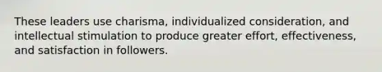 These leaders use charisma, individualized consideration, and intellectual stimulation to produce greater effort, effectiveness, and satisfaction in followers.