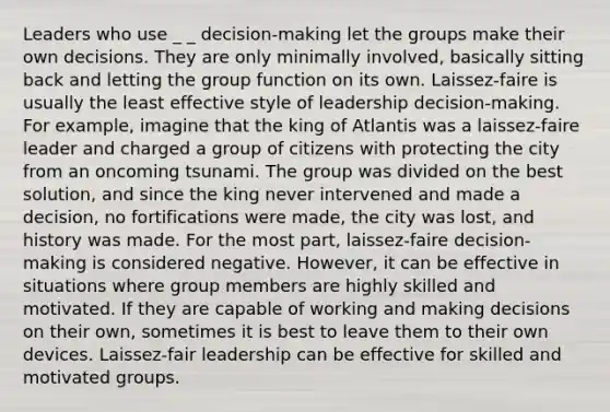 Leaders who use _ _ decision-making let the groups make their own decisions. They are only minimally involved, basically sitting back and letting the group function on its own. Laissez-faire is usually the least effective style of leadership decision-making. For example, imagine that the king of Atlantis was a laissez-faire leader and charged a group of citizens with protecting the city from an oncoming tsunami. The group was divided on the best solution, and since the king never intervened and made a decision, no fortifications were made, the city was lost, and history was made. For the most part, laissez-faire decision-making is considered negative. However, it can be effective in situations where group members are highly skilled and motivated. If they are capable of working and making decisions on their own, sometimes it is best to leave them to their own devices. Laissez-fair leadership can be effective for skilled and motivated groups.