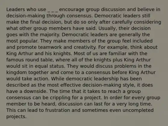 Leaders who use _ _ _ encourage group discussion and believe in decision-making through consensus. Democratic leaders still make the final decision, but do so only after carefully considering what other group members have said. Usually, their decision goes with the majority. Democratic leaders are generally the most popular. They make members of the group feel included and promote teamwork and creativity. For example, think about King Arthur and his knights. Most of us are familiar with the famous round table, where all of the knights plus King Arthur would sit in equal status. They would discuss problems in the kingdom together and come to a consensus before King Arthur would take action. While democratic leadership has been described as the most effective decision-making style, it does have a downside. The time that it takes to reach a group consensus can be crippling for a project. In order for every group member to be heard, discussion can last for a very long time. This can lead to frustration and sometimes even uncompleted projects.