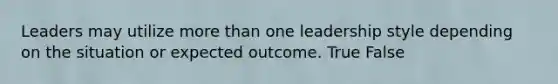 Leaders may utilize more than one leadership style depending on the situation or expected outcome. True False