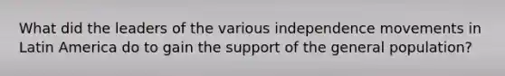 What did the leaders of the various independence movements in Latin America do to gain the support of the general population?