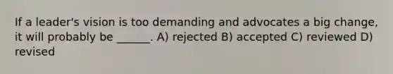 If a leader's vision is too demanding and advocates a big change, it will probably be ______. A) rejected B) accepted C) reviewed D) revised