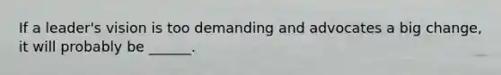 If a leader's vision is too demanding and advocates a big change, it will probably be ______.