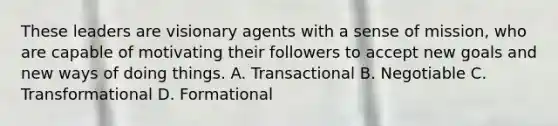 These leaders are visionary agents with a sense of mission, who are capable of motivating their followers to accept new goals and new ways of doing things. A. Transactional B. Negotiable C. Transformational D. Formational