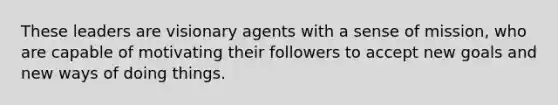 These leaders are visionary agents with a sense of mission, who are capable of motivating their followers to accept new goals and new ways of doing things.