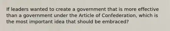 If leaders wanted to create a government that is more effective than a government under the Article of Confederation, which is the most important idea that should be embraced?