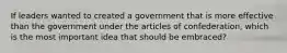 If leaders wanted to created a government that is more effective than the government under the articles of confederation, which is the most important idea that should be embraced?