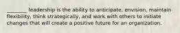 ________ leadership is the ability to anticipate, envision, maintain flexibility, think strategically, and work with others to initiate changes that will create a positive future for an organization.