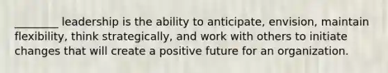 ________ leadership is the ability to anticipate, envision, maintain flexibility, think strategically, and work with others to initiate changes that will create a positive future for an organization.