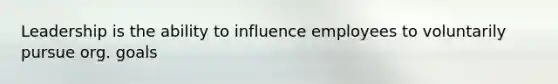 Leadership is the ability to influence employees to voluntarily pursue org. goals