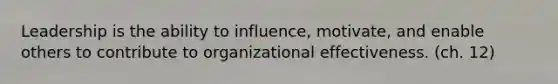 Leadership is the ability to influence, motivate, and enable others to contribute to organizational effectiveness. (ch. 12)