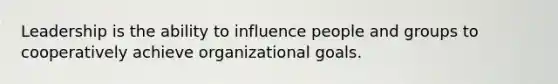 Leadership is the ability to influence people and groups to cooperatively achieve organizational goals.