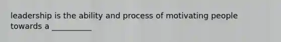 leadership is the ability and process of motivating people towards a __________