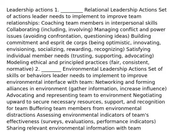 Leadership actions 1. _________ Relational Leadership Actions Set of actions leader needs to implement to improve team relationships: Coaching team members in interpersonal skills Collaborating (including, involving) Managing conflict and power issues (avoiding confrontation, questioning ideas) Building commitment and esprit de corps (being optimistic, innovating, envisioning, socializing, rewarding, recognizing) Satisfying individual member needs (trusting, supporting, advocating) Modeling ethical and principled practices (fair, consistent, normative) 2. ________ Environmental Leadership Actions Set of skills or behaviors leader needs to implement to improve environmental interface with team: Networking and forming alliances in environment (gather information, increase influence) Advocating and representing team to environment Negotiating upward to secure necessary resources, support, and recognition for team Buffering team members from environmental distractions Assessing environmental indicators of team's effectiveness (surveys, evaluations, performance indicators) Sharing relevant environmental information with team