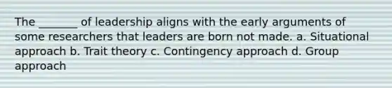 The _______ of leadership aligns with the early arguments of some researchers that leaders are born not made. a. Situational approach b. Trait theory c. Contingency approach d. Group approach