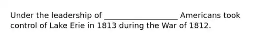 Under the leadership of ___________________ Americans took control of Lake Erie in 1813 during the War of 1812.