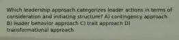 Which leadership approach categorizes leader actions in terms of consideration and initiating structure? A) contingency approach B) leader behavior approach C) trait approach D) transformational approach