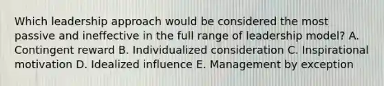 Which leadership approach would be considered the most passive and ineffective in the full range of leadership​ model? A. Contingent reward B. Individualized consideration C. Inspirational motivation D. Idealized influence E. Management by exception