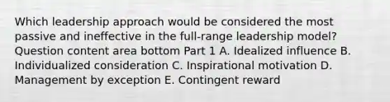 Which leadership approach would be considered the most passive and ineffective in the​ full-range leadership​ model? Question content area bottom Part 1 A. Idealized influence B. Individualized consideration C. Inspirational motivation D. Management by exception E. Contingent reward