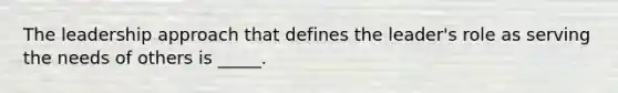 The leadership approach that defines the leader's role as serving the needs of others is _____.