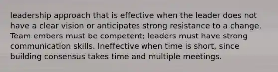 leadership approach that is effective when the leader does not have a clear vision or anticipates strong resistance to a change. Team embers must be competent; leaders must have strong communication skills. Ineffective when time is short, since building consensus takes time and multiple meetings.