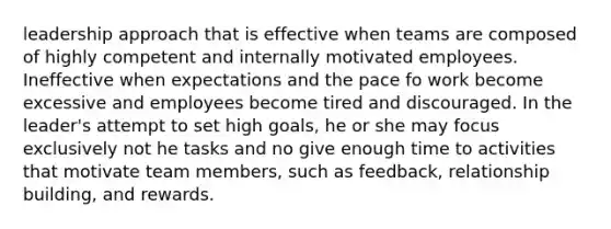 leadership approach that is effective when teams are composed of highly competent and internally motivated employees. Ineffective when expectations and the pace fo work become excessive and employees become tired and discouraged. In the leader's attempt to set high goals, he or she may focus exclusively not he tasks and no give enough time to activities that motivate team members, such as feedback, relationship building, and rewards.