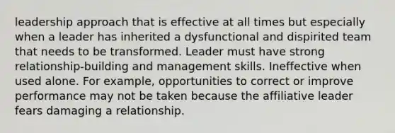 leadership approach that is effective at all times but especially when a leader has inherited a dysfunctional and dispirited team that needs to be transformed. Leader must have strong relationship-building and management skills. Ineffective when used alone. For example, opportunities to correct or improve performance may not be taken because the affiliative leader fears damaging a relationship.