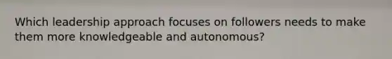 Which leadership approach focuses on followers needs to make them more knowledgeable and autonomous?