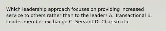 Which leadership approach focuses on providing increased service to others rather than to the leader? A. Transactional B. Leader-member exchange C. Servant D. Charismatic