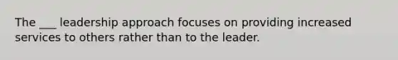 The ___ leadership approach focuses on providing increased services to others rather than to the leader.