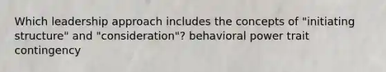 Which leadership approach includes the concepts of "initiating structure" and "consideration"? behavioral power trait contingency