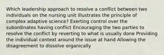 Which leadership approach to resolve a conflict between two individuals on the nursing unit illustrates the principle of complex adaptive science? Exerting control over the subordinates having conflict Encouraging the two parties to resolve the conflict by reverting to what is usually done Providing the individual context around the issue at hand Allowing the disagreement to dissolve organically