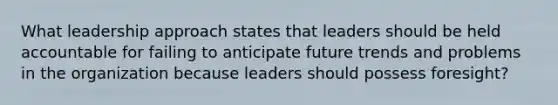 What leadership approach states that leaders should be held accountable for failing to anticipate future trends and problems in the organization because leaders should possess foresight?