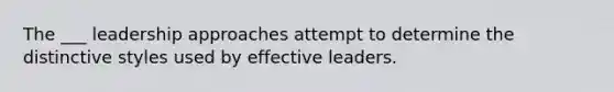 The ___ leadership approaches attempt to determine the distinctive styles used by effective leaders.