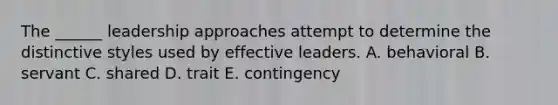 The ______ leadership approaches attempt to determine the distinctive styles used by effective leaders. A. behavioral B. servant C. shared D. trait E. contingency