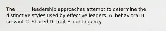 The ______ leadership approaches attempt to determine the distinctive styles used by effective leaders. A. behavioral B. servant C. Shared D. trait E. contingency