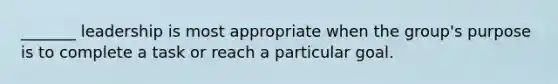 _______ leadership is most appropriate when the group's purpose is to complete a task or reach a particular goal.