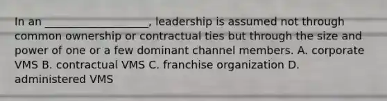 In an ___________________, leadership is assumed not through common ownership or contractual ties but through the size and power of one or a few dominant channel members. A. corporate VMS B. contractual VMS C. franchise organization D. administered VMS