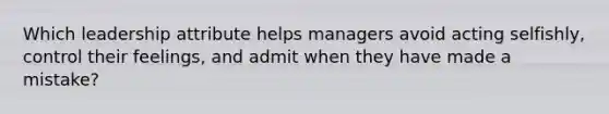 Which leadership attribute helps managers avoid acting selfishly, control their feelings, and admit when they have made a mistake?