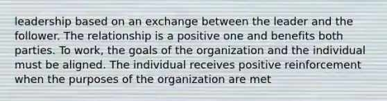 leadership based on an exchange between the leader and the follower. The relationship is a positive one and benefits both parties. To work, the goals of the organization and the individual must be aligned. The individual receives positive reinforcement when the purposes of the organization are met