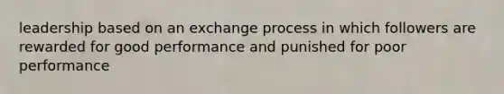 leadership based on an exchange process in which followers are rewarded for good performance and punished for poor performance