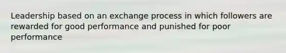 Leadership based on an exchange process in which followers are rewarded for good performance and punished for poor performance