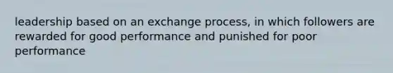 leadership based on an exchange process, in which followers are rewarded for good performance and punished for poor performance