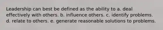 Leadership can best be defined as the ability to a. deal effectively with others. b. influence others. c. identify problems. d. relate to others. e. generate reasonable solutions to problems.