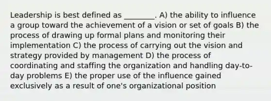 Leadership is best defined as ________. A) the ability to influence a group toward the achievement of a vision or set of goals B) the process of drawing up formal plans and monitoring their implementation C) the process of carrying out the vision and strategy provided by management D) the process of coordinating and staffing the organization and handling day-to-day problems E) the proper use of the influence gained exclusively as a result of one's organizational position