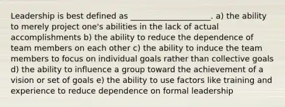 Leadership is best defined as ____________________. a) the ability to merely project one's abilities in the lack of actual accomplishments b) the ability to reduce the dependence of team members on each other c) the ability to induce the team members to focus on individual goals rather than collective goals d) the ability to influence a group toward the achievement of a vision or set of goals e) the ability to use factors like training and experience to reduce dependence on formal leadership