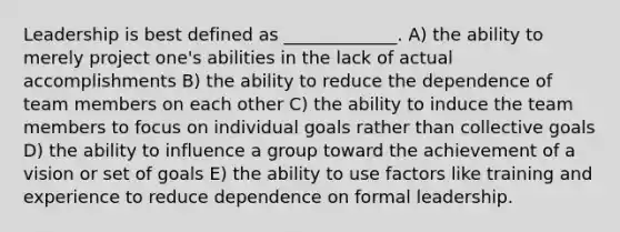 Leadership is best defined as _____________. A) the ability to merely project one's abilities in the lack of actual accomplishments B) the ability to reduce the dependence of team members on each other C) the ability to induce the team members to focus on individual goals rather than collective goals D) the ability to influence a group toward the achievement of a vision or set of goals E) the ability to use factors like training and experience to reduce dependence on formal leadership.