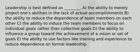 Leadership is best defined as ________. A) the ability to merely project one's abilities in the lack of actual accomplishments B) the ability to reduce the dependence of team members on each other C) the ability to induce the team members to focus on individual goals rather than collective goals D) the ability to influence a group toward the achievement of a vision or set of goals E) the ability to use factors like training and experience to reduce dependence on formal leadership