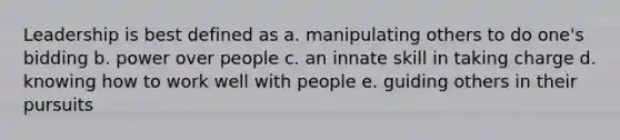 Leadership is best defined as a. manipulating others to do one's bidding b. power over people c. an innate skill in taking charge d. knowing how to work well with people e. guiding others in their pursuits