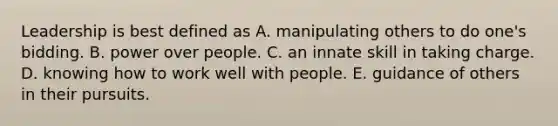 Leadership is best defined as A. manipulating others to do one's bidding. B. power over people. C. an innate skill in taking charge. D. knowing how to work well with people. E. guidance of others in their pursuits.